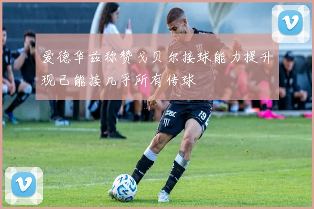 爱德华兹称赞戈贝尔接球能力提升现已能接几乎所有传球