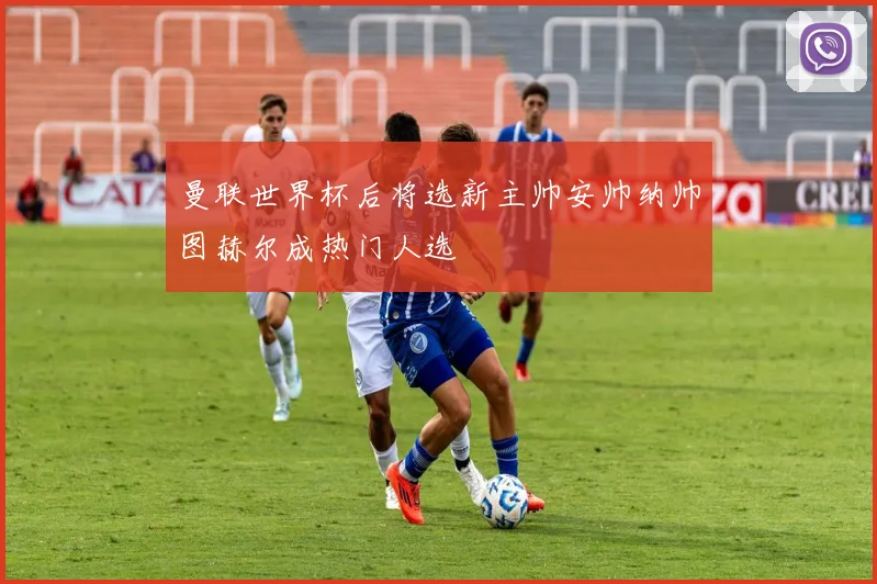 曼联世界杯后将选新主帅安帅纳帅图赫尔成热门人选