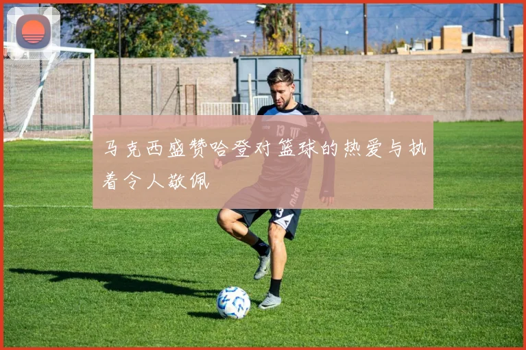 马克西盛赞哈登对篮球的热爱与执着令人敬佩