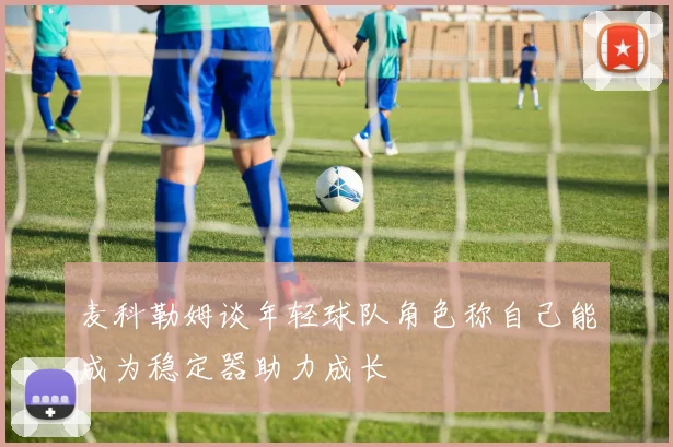 麦科勒姆谈年轻球队角色称自己能成为稳定器助力成长