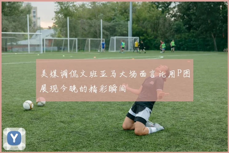 美媒调侃文班亚马大场面言论用P图展现今晚的精彩瞬间