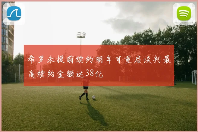 希罗未提前续约明年可重启谈判最高续约金额达38亿
