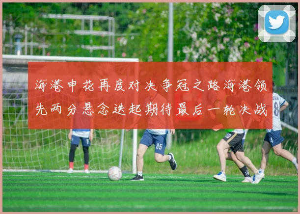 海港申花再度对决争冠之路海港领先两分悬念迭起期待最后一轮决战