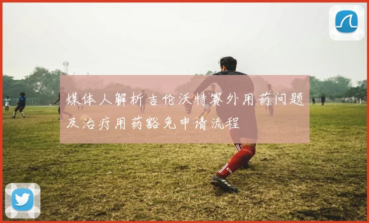 媒体人解析吉伦沃特赛外用药问题及治疗用药豁免申请流程
