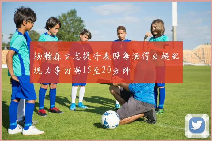 杨瀚森立志提升表现每场得分超犯规力争打满15至20分钟