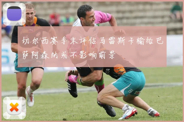 切尔西赛季末评估马雷斯卡输给巴萨阿森纳或不影响前景