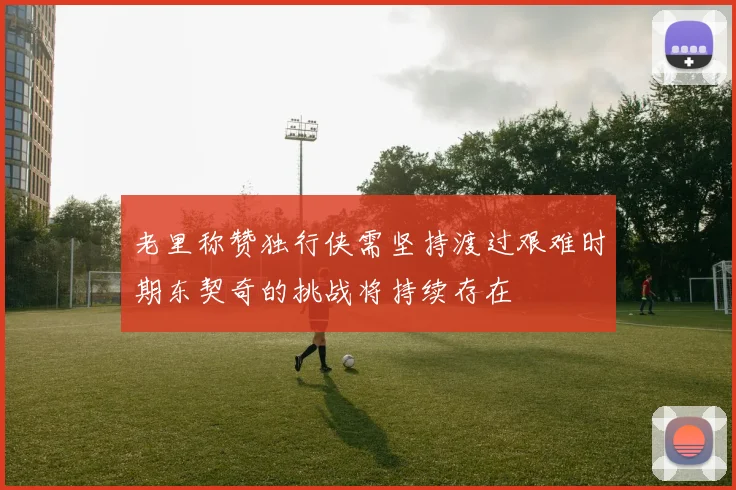 老里称赞独行侠需坚持渡过艰难时期东契奇的挑战将持续存在