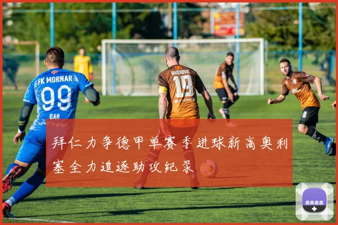拜仁力争德甲单赛季进球新高奥利塞全力追逐助攻纪录