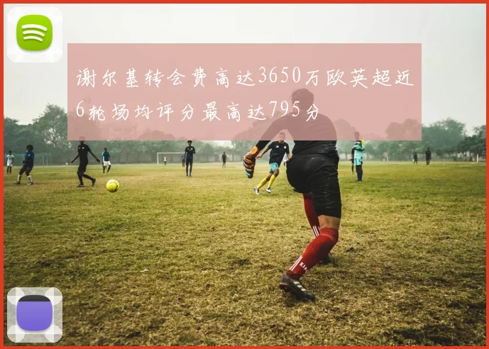 谢尔基转会费高达3650万欧英超近6轮场均评分最高达795分