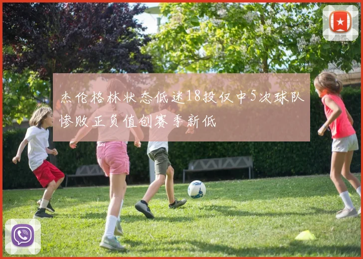 杰伦格林状态低迷18投仅中5次球队惨败正负值创赛季新低