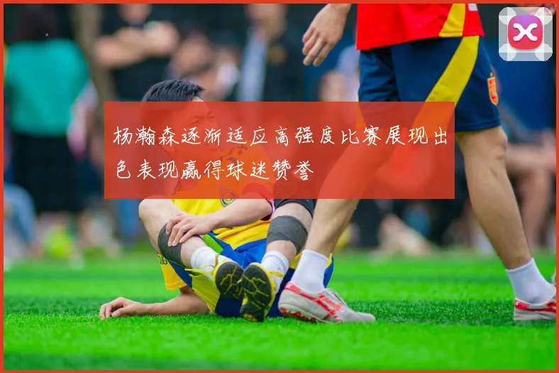 杨瀚森逐渐适应高强度比赛展现出色表现赢得球迷赞誉