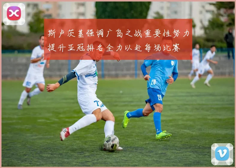 斯卢茨基强调广岛之战重要性努力提升亚冠排名全力以赴每场比赛