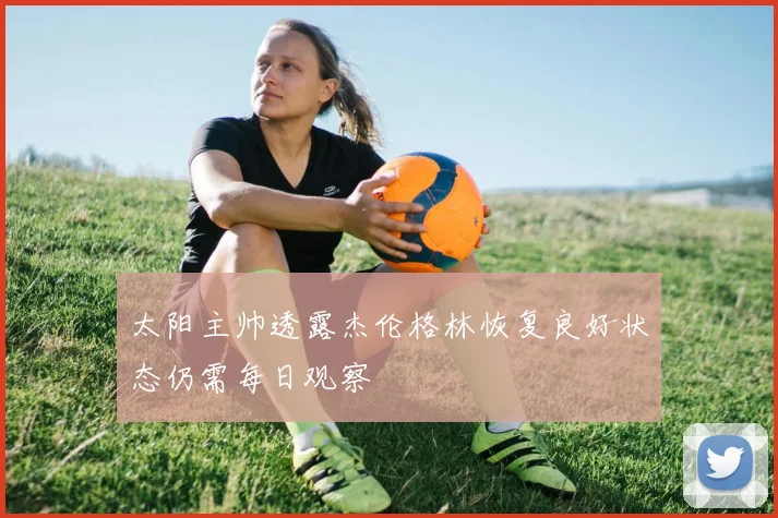 太阳主帅透露杰伦格林恢复良好状态仍需每日观察