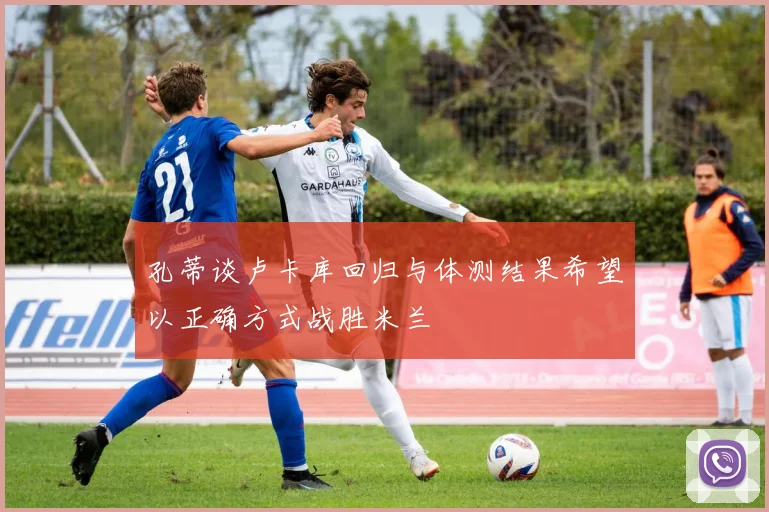 孔蒂谈卢卡库回归与体测结果希望以正确方式战胜米兰