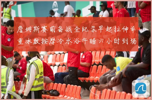 詹姆斯赛前备战全纪录早起拉伸举重冰敷按摩冷水浴午睡六小时到场准备