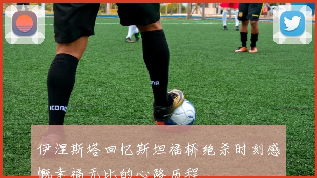 伊涅斯塔回忆斯坦福桥绝杀时刻感慨幸福无比的心路历程
