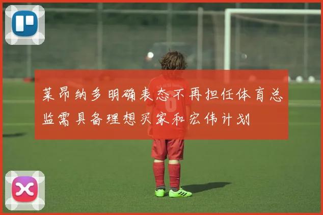 莱昂纳多明确表态不再担任体育总监需具备理想买家和宏伟计划
