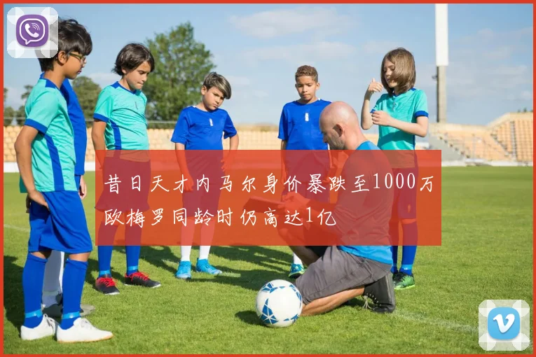 昔日天才内马尔身价暴跌至1000万欧梅罗同龄时仍高达1亿