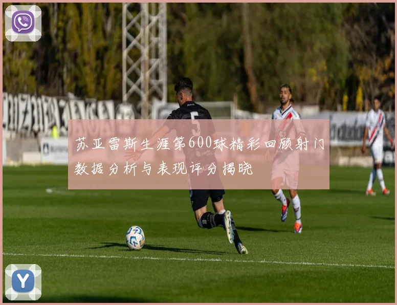 苏亚雷斯生涯第600球精彩回顾射门数据分析与表现评分揭晓