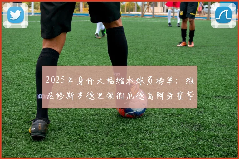 2025年身价大幅缩水球员榜单：维尼修斯罗德里领衔厄德高阿劳霍等人上榜