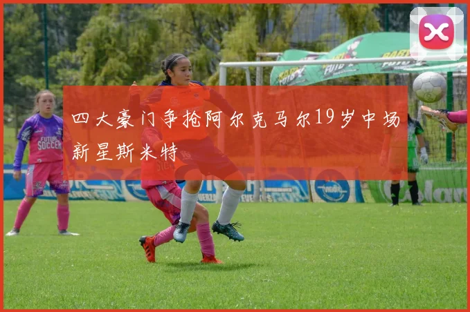 四大豪门争抢阿尔克马尔19岁中场新星斯米特