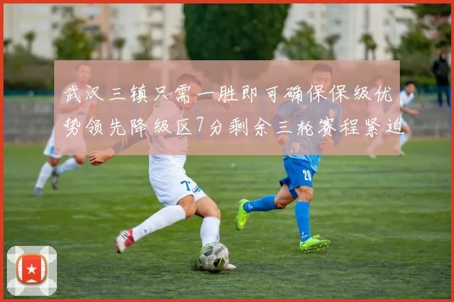武汉三镇只需一胜即可确保保级优势领先降级区7分剩余三轮赛程紧迫