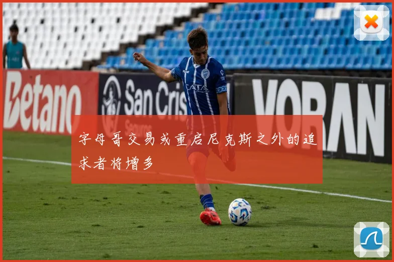 字母哥交易或重启尼克斯之外的追求者将增多