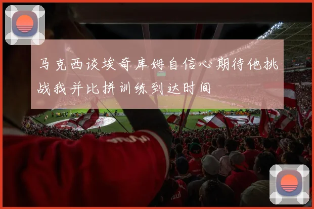 马克西谈埃奇库姆自信心期待他挑战我并比拼训练到达时间