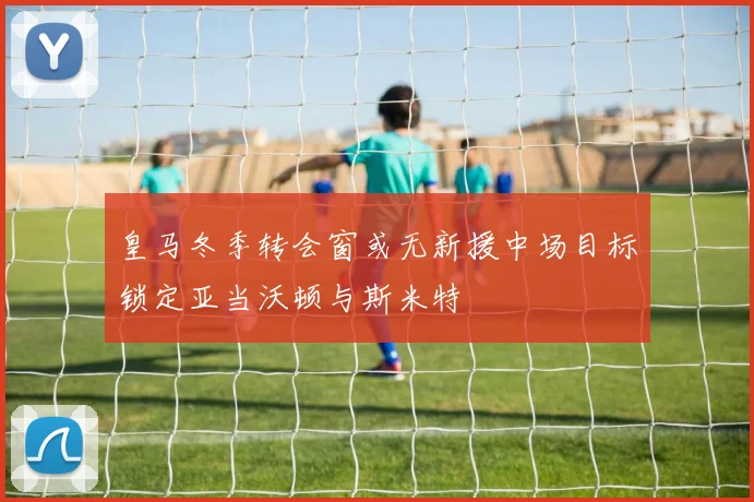 皇马冬季转会窗或无新援中场目标锁定亚当沃顿与斯米特