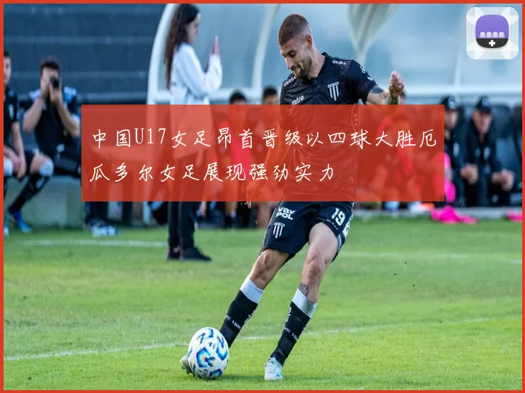 中国U17女足昂首晋级以四球大胜厄瓜多尔女足展现强劲实力