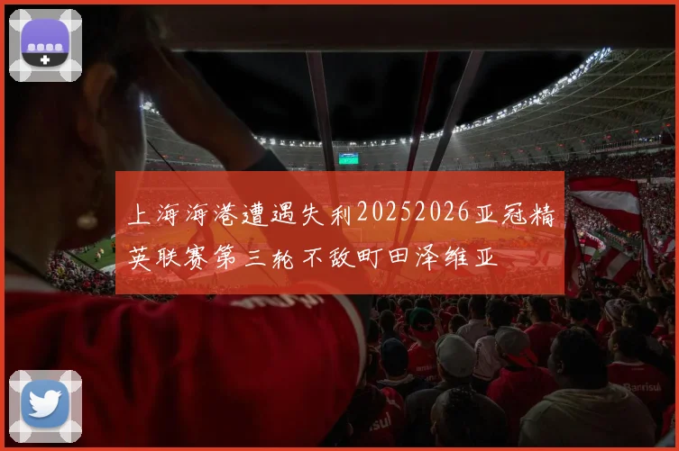 上海海港遭遇失利20252026亚冠精英联赛第三轮不敌町田泽维亚