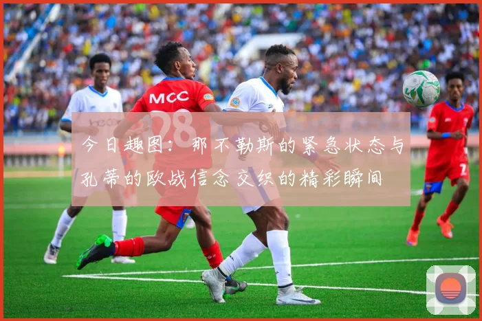 今日趣图：那不勒斯的紧急状态与孔蒂的欧战信念交织的精彩瞬间