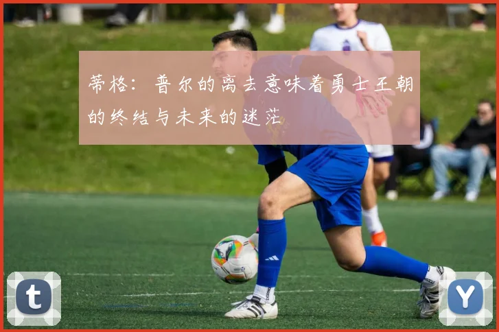 蒂格：普尔的离去意味着勇士王朝的终结与未来的迷茫