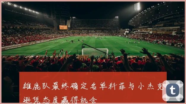 雄鹿队最终确定名单科菲与小杰克逊凭态度赢得机会