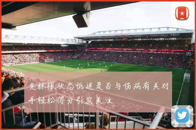 克林根状态低迷是否与伤病有关对手轻松得分引发关注