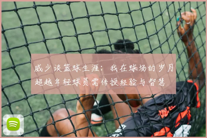 威少谈篮球生涯：我在球场的岁月超越年轻球员需传授经验与智慧