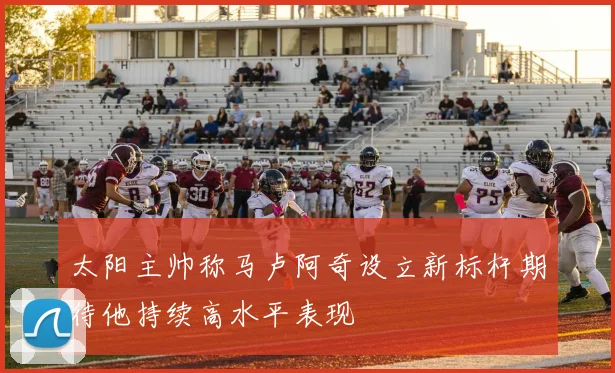 太阳主帅称马卢阿奇设立新标杆期待他持续高水平表现